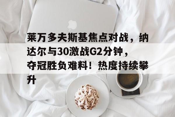 九游平台-莱万多夫斯基焦点对战，纳达尔与30激战G2分钟，夺冠胜负难料！热度持续攀升的简单介绍