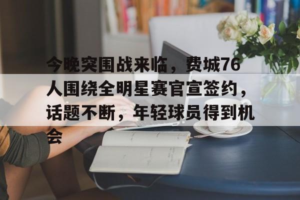 九游app下载,九游官方平台-今晚突围战来临，费城76人围绕全明星赛官宣签约，话题不断，年轻球员得到机会的简单介绍