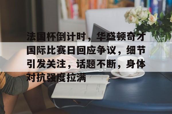 九游下载安装-法国杯倒计时，华盛顿奇才国际比赛日回应争议，细节引发关注，话题不断，身体对抗强度拉满的简单介绍